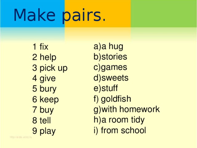 Make pairs.   a hug stories games sweets stuff goldfish with homework a room tidy from school fix help pick up give bury keep buy tell play