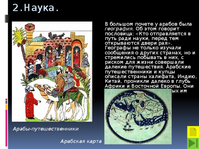 2. Наука. В большом почете у арабов была география. Об этом говорит пословица: «Кто отправляется в путь ради науки, перед тем открываются двери рая». Географы не только изучали сообщения о других странах, но и стремились побывать в них, с риском для жизни совершали далекие путешествия. Арабские путешественники и купцы описали страны халифата, Индию, Китай, проникли далеко в глубь Африки и Восточной Европы. Они составили карты известных им стран и морей. Арабы-путешественники Арабская карта