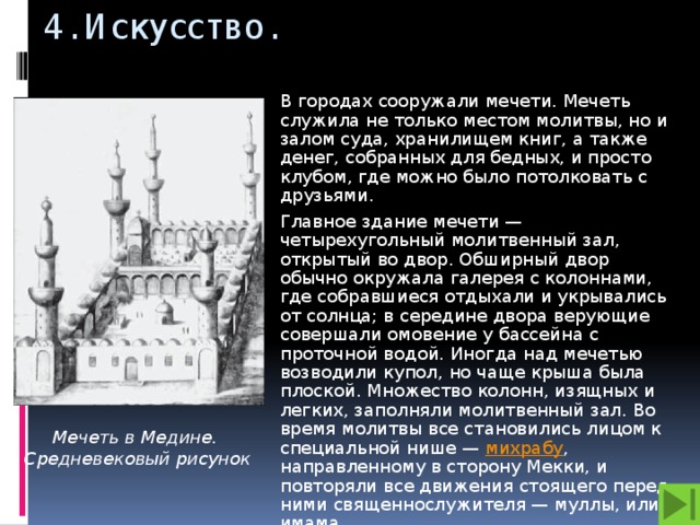 4. Искусство. В городах сооружали мечети. Мечеть служила не только местом молитвы, но и залом суда, хранилищем книг, а также денег, собранных для бедных, и просто клубом, где можно было потолковать с друзьями. Главное здание мечети — четырехугольный молитвенный зал, открытый во двор. Обширный двор обычно окружала галерея с колоннами, где собравшиеся отдыхали и укрывались от солнца; в середине двора верующие совершали омовение у бассейна с проточной водой. Иногда над мечетью возводили купол, но чаще крыша была плоской. Множество колонн, изящных и легких, заполняли молитвенный зал. Во время молитвы все становились лицом к специальной нише — михрабу , направленному в сторону Мекки, и повторяли все движения стоящего перед ними священнослужителя — муллы, или имама.. Мечеть в Медине. Средневековый рисунок