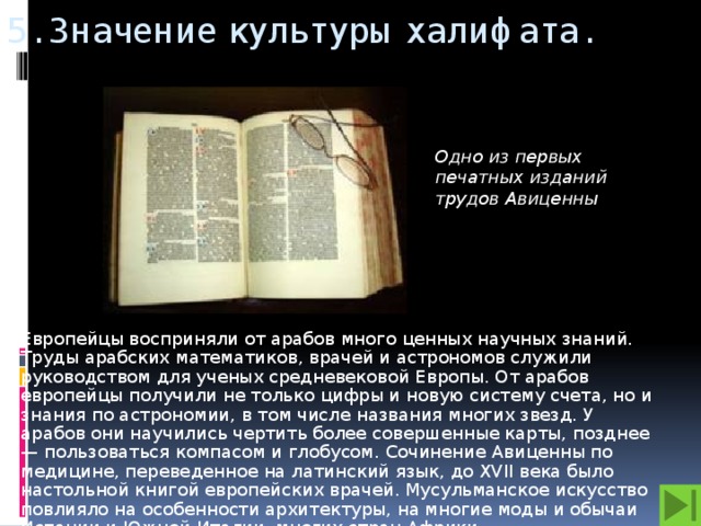 5. Значение культуры халифата.  Одно из первых печатных изданий трудов Авиценны Европейцы восприняли от арабов много ценных научных знаний. Труды арабских математиков, врачей и астрономов служили руководством для ученых средневековой Европы. От арабов европейцы получили не только цифры и новую систему счета, но и знания по астрономии, в том числе названия многих звезд. У арабов они научились чертить более совершенные карты, позднее — пользоваться компасом и глобусом. Сочинение Авиценны по медицине, переведенное на латинский язык, до XVII века было настольной книгой европейских врачей. Мусульманское искусство повлияло на особенности архитектуры, на многие моды и обычаи Испании и Южной Италии, многих стран Африки.