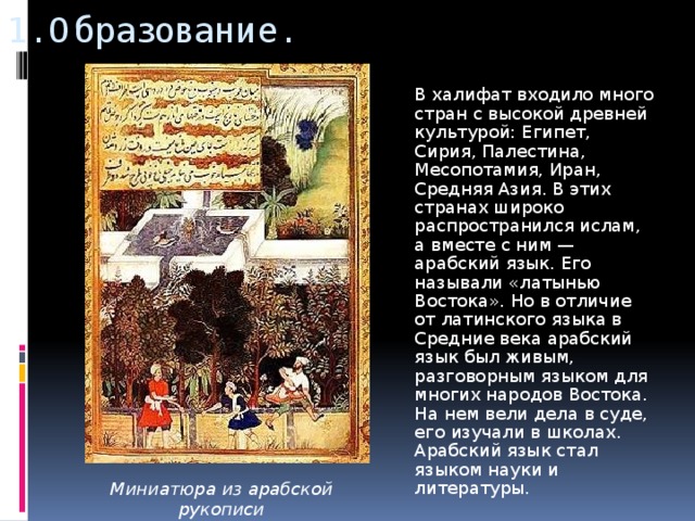 1. Образование.  В халифат входило много стран с высокой древней культурой: Египет, Сирия, Палестина, Месопотамия, Иран, Средняя Азия. В этих странах широко распространился ислам, а вместе с ним — арабский язык. Его называли «латынью Востока». Но в отличие от латинского языка в Средние века арабский язык был живым, разговорным языком для многих народов Востока. На нем вели дела в суде, его изучали в школах. Арабский язык стал языком науки и литературы. Миниатюра из арабской рукописи