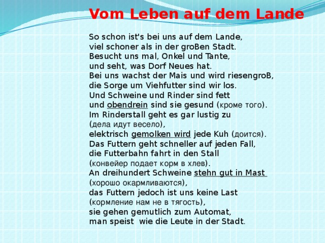 . Vom Leben auf dem Lande So schon ist's bei uns auf dem Lande,  viel schoner als in der groBen Stadt.  Besucht uns mal, Onkel und Tante,  und seht, was Dorf Neues hat.  Bei uns wachst der Mais und wird riesengroB,  die Sorge um Viehfutter sind wir los.  Und Schweine und Rinder sind fett  und obendrein sind sie gesund ( кроме  того ).  Im Rinderstall geht es gar lustig zu  ( дела  идут  весело ),  elektrisch gemolken wird jede Kuh ( доится ).  Das Futtern geht schneller auf jeden Fall,  die Futterbahn fahrt in den Stall  ( конвейер  подает  корм  в  хлев ).  An dreihundert Schweine stehn gut in Mast  ( хорошо  окармливаются ),  das Futtern jedoch ist uns keine Last  ( кормление  нам  не  в  тягость ),  sie gehen gemutlich zum Automat,  man speist wie die Leute in der Stadt .