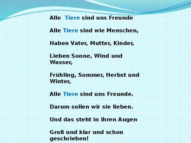 Alle Tiere sind uns Freunde   Alle Tiere sind wie Menschen,   Haben Vater, Mutter, Kinder,   Lieben Sonne, Wind und Wasser,   Frühling, Sommer, Herbst und Winter,   Alle Tiere sind uns Freunde.   Darum sollen wir sie lieben.   Und das steht in ihren Augen   Groß und klar und schon geschrieben!