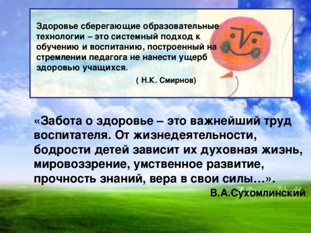 Здоровье сберегающие образовательные технологии – это системный подход к обучению и воспитанию, построенный на стремлении педагога не нанести ущерб здоровью учащихся .  ( Н.К. Смирнов)     «Забота о здоровье – это важнейший труд воспитателя. От жизнедеятельности, бодрости детей зависит их духовная жизнь, мировоззрение, умственное развитие, прочность знаний, вера в свои силы…».  В.А.Сухомлинский .