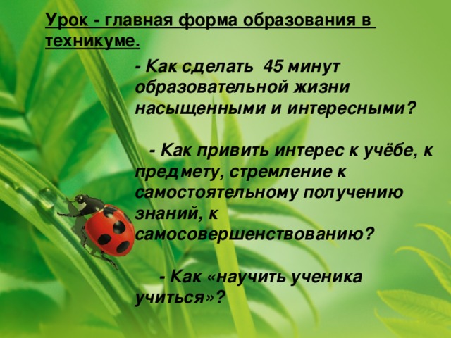 Урок - главная форма образования в техникуме. - Как сделать 45 минут образовательной жизни насыщенными и интересными?   - Как привить интерес к учёбе, к предмету, стремление к самостоятельному получению знаний, к самосовершенствованию?   - Как «научить ученика учиться»?