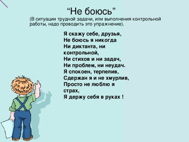 “ Не боюсь”  (В ситуации трудной задачи, или выполнения контрольной работы, надо проводить это упражнение).   “ Не боюсь”  (В ситуации трудной задачи, или выполнения контрольной работы, надо проводить это упражнение).   Я скажу себе, друзья,  Не боюсь я никогда  Ни диктанта, ни контрольной,    Ни стихов и ни задач,  Ни проблем, ни неудач.  Я спокоен, терпелив,  Сдержан я и не хмурлив,    Просто не люблю я страх,    Я держу себя в руках !