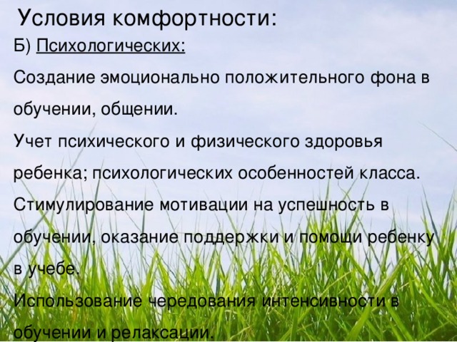 Условия комфортности: Б) Психологических: Создание эмоционально положительного фона в обучении, общении. Учет психического и физического здоровья ребенка; психологических особенностей класса. Стимулирование мотивации на успешность в обучении, оказание поддержки и помощи ребенку в учебе. Использование чередования интенсивности в обучении и релаксации.