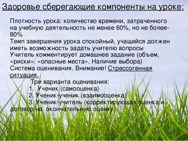 Здоровье сберегающие компоненты на уроке: Плотность урока: количество времени, затраченного на учебную деятельность не менее 60 % , но не более-80 % Темп завершения урока спокойный, учащийся должен иметь возможность задать учителю вопросы Учитель комментирует домашнее задание (объем, «риски». «опасные места». Наличие выбора) Система оценивания. Внимание! Стрессогенная ситуация.   Три варианта оценивания:  1. Ученик (самооценка)  2. Ученик-ученик (взаимооценка)  3. Ученик-учитель (корректирующая оценка и договор на окончательную оценку)