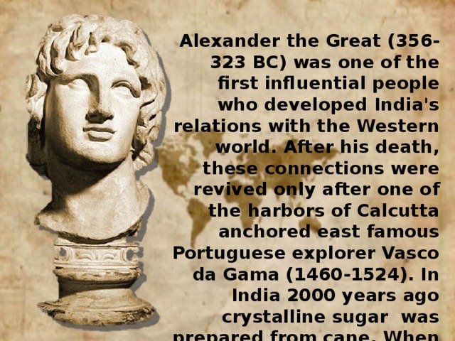 Alexander the Great (356-323 BC) was one of the first influential people who developed India's relations with the Western world. After his death, these connections were revived only after one of the harbors of Calcutta anchored east famous Portuguese explorer Vasco da Gama (1460-1524). In India 2000 years ago crystalline sugar was prepared from cane. When Alexander the Great reached the Indian territory, he was surprised by the process of obtaining the honey without bees (ie, artificial honey sugar)