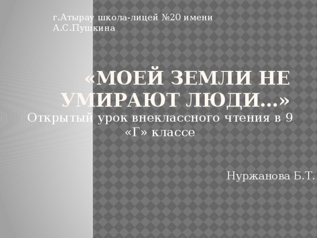 г.Атырау школа-лицей №20 имени А.С.Пушкина «Моей земли не умирают люди…» Открытый урок внеклассного чтения в 9 «Г» классе Нуржанова Б.Т.