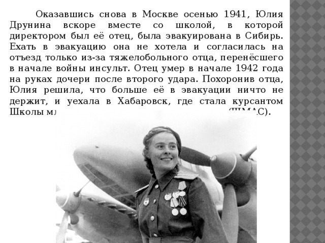 Оказавшись снова в Москве осенью 1941, Юлия Друнина вскоре вместе со школой, в которой директором был её отец, была эвакуирована в Сибирь. Ехать в эвакуацию она не хотела и согласилась на отъезд только из-за тяжелобольного отца, перенёсшего в начале войны инсульт. Отец умер в начале 1942 года на руках дочери после второго удара. Похоронив отца, Юлия решила, что больше её в эвакуации ничто не держит, и уехала в Хабаровск, где стала курсантом Школы младших авиационных специалистов (ШМАС).