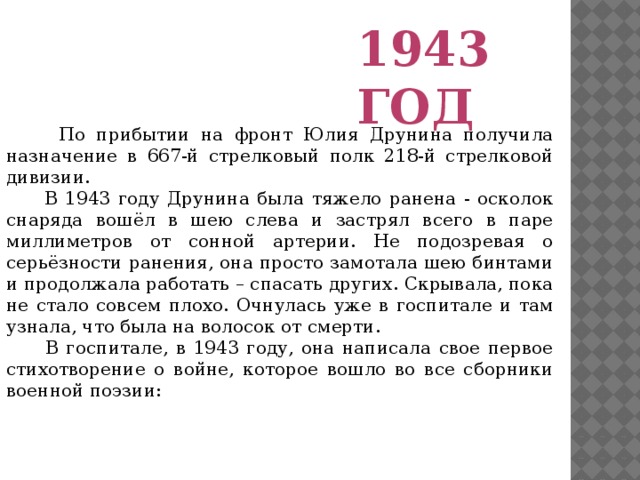 1943 год  По прибытии на фронт Юлия Друнина получила назначение в 667-й стрелковый полк 218-й стрелковой дивизии.  В 1943 году Друнина была тяжело ранена - осколок снаряда вошёл в шею слева и застрял всего в паре миллиметров от сонной артерии. Не подозревая о серьёзности ранения, она просто замотала шею бинтами и продолжала работать – спасать других. Скрывала, пока не стало совсем плохо. Очнулась уже в госпитале и там узнала, что была на волосок от смерти.  В госпитале, в 1943 году, она написала свое первое стихотворение о войне, которое вошло во все сборники военной поэзии: