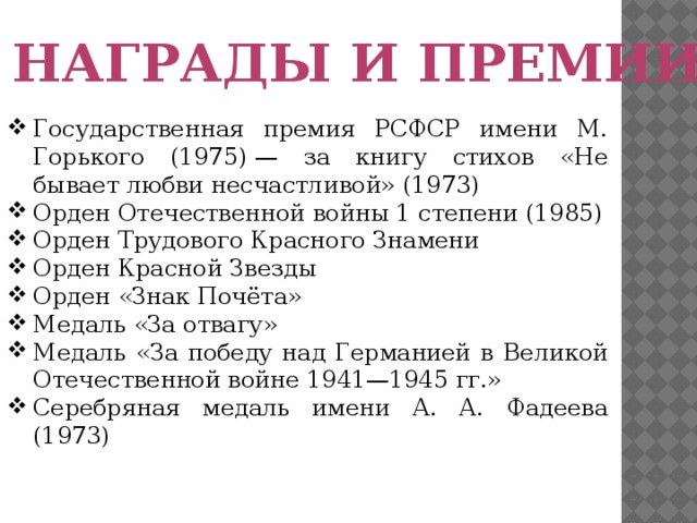 Награды и премии Государственная премия РСФСР имени М. Горького (1975) — за книгу стихов «Не бывает любви несчастливой» (1973) Орден Отечественной войны 1 степени (1985) Орден Трудового Красного Знамени Орден Красной Звезды Орден «Знак Почёта» Медаль «За отвагу» Медаль «За победу над Германией в Великой Отечественной войне 1941—1945 гг.» Серебряная медаль имени А. А. Фадеева (1973)