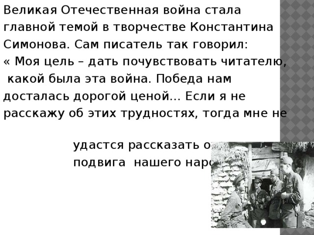 Великая Отечественная война стала главной темой в творчестве Константина Симонова. Сам писатель так говорил: « Моя цель – дать почувствовать читателю,  какой была эта война. Победа нам досталась дорогой ценой… Если я не расскажу об этих трудностях, тогда мне не  удастся рассказать о мере  подвига нашего народа».