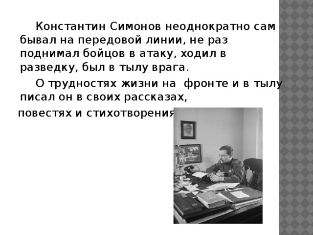 Константин Симонов неоднократно сам бывал на передовой линии, не раз поднимал бойцов в атаку, ходил в разведку, был в тылу врага.   О трудностях жизни на фронте и в тылу писал он в своих рассказах,  повестях и стихотворениях.