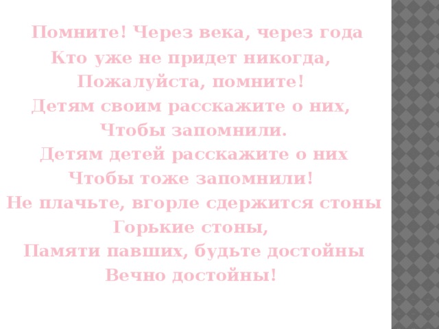 Помните! Через века, через года Кто уже не придет никогда, Пожалуйста, помните! Детям своим расскажите о них, Чтобы запомнили. Детям детей расскажите о них Чтобы тоже запомнили! Не плачьте, вгорле сдержится стоны Горькие стоны, Памяти павших, будьте достойны Вечно достойны!