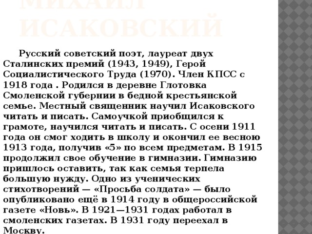 МИХАИЛ ИСАКОВСКИЙ  Русский советский поэт, лауреат двух Сталинских премий (1943, 1949), Герой Социалистического Труда (1970). Член КПСС с  1918 года . Родился в деревне Глотовка Смоленской губернии в бедной крестьянской семье. Местный священник научил Исаковского читать и писать. Самоучкой приобщился к грамоте, научился читать и писать. С осени 1911 года он смог ходить в школу и окончил ее весною 1913 года, получив «5» по всем предметам. В 1915 продолжил свое обучение в гимназии. Гимназию пришлось оставить, так как семья терпела большую нужду. Одно из ученических стихотворений — «Просьба солдата» — было опубликовано ещё в 1914 году в общероссийской газете «Новь». В 1921—1931 годах работал в смоленских газетах. В 1931 году переехал в Москву.