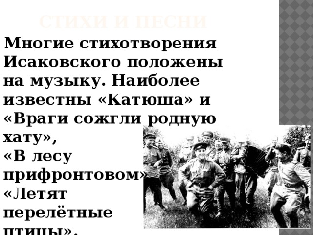 Стихи и песни  Многие стихотворения Исаковского положены на музыку. Наиболее известны «Катюша» и «Враги сожгли родную хату»,  «В лесу  прифронтовом»,  «Летят  перелётные  птицы».