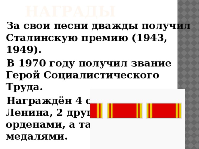 Награды За свои песни дважды получил Сталинскую премию (1943, 1949). В 1970 году получил звание Герой Социалистического Труда. Награждён 4 орденами  Ленина, 2 другими  орденами, а также  медалями.