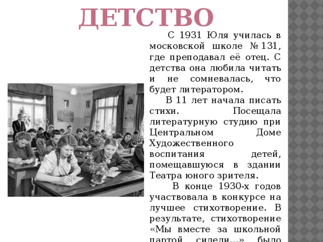 Детство   С 1931 Юля училась в московской школе № 131, где преподавал её отец. С детства она любила читать и не сомневалась, что будет литератором.  В 11 лет начала писать стихи. Посещала литературную студию при Центральном Доме Художественного воспитания детей, помещавшуюся в здании Театра юного зрителя.  В конце 1930-х годов участвовала в конкурсе на лучшее стихотворение. В результате, стихотворение «Мы вместе за школьной партой сидели…» было напечатано в «Учительской газете» и передано по радио.