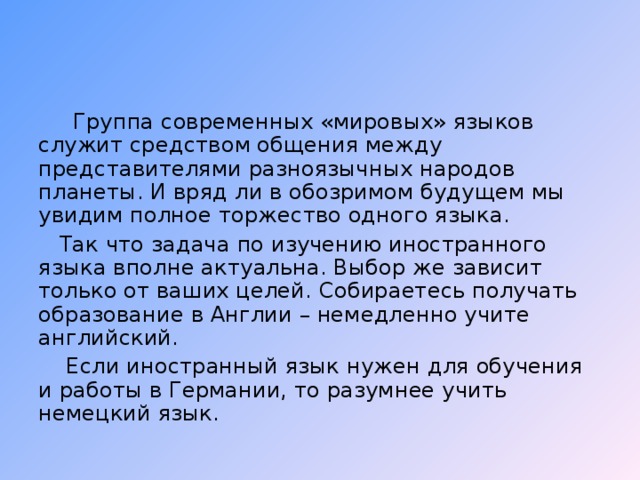 Группа современных «мировых» языков служит средством общения между представителями разноязычных народов планеты. И вряд ли в обозримом будущем мы увидим полное торжество одного языка.  Так что задача по изучению иностранного языка вполне актуальна. Выбор же зависит только от ваших целей. Собираетесь получать образование в Англии – немедленно учите английский.  Если иностранный язык нужен для обучения и работы в Германии, то разумнее учить немецкий язык.