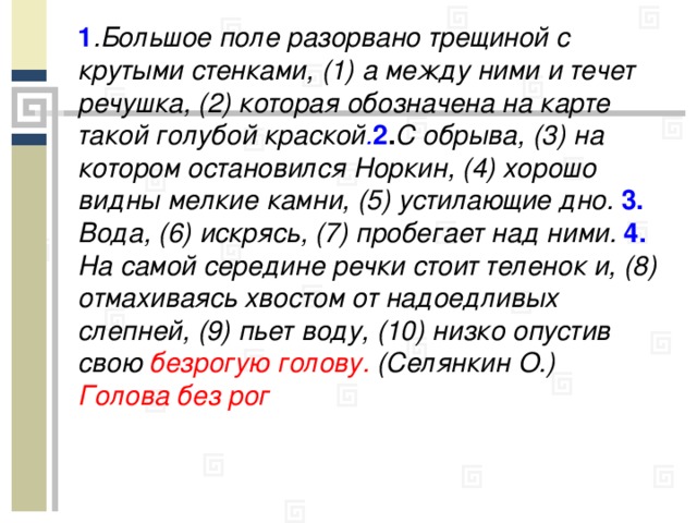 1 .Большое поле разорвано трещиной с крутыми стенками, (1) а между ними и течет речушка, (2) которая обозначена на карте такой голубой краской . 2 . С обрыва, (3) на котором остановился Норкин, (4) хорошо видны мелкие камни, (5) устилающие дно. 3. Вода, (6) искрясь, (7) пробегает над ними. 4. На самой середине речки стоит теленок и, (8) отмахиваясь хвостом от надоедливых слепней, (9) пьет воду, (10) низко опустив свою безрогую голову. (Селянкин О.) Голова без рог