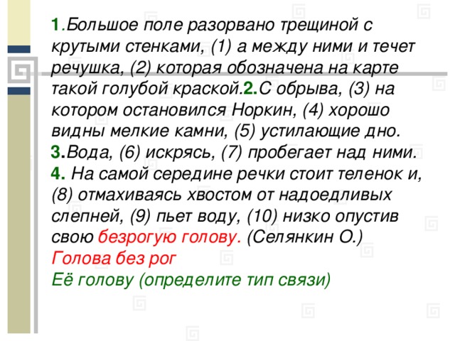 1 . Большое поле разорвано трещиной с крутыми стенками, (1) а между ними и течет речушка, (2) которая обозначена на карте такой голубой краской. 2. С обрыва, (3) на котором остановился Норкин, (4) хорошо видны мелкие камни, (5) устилающие дно. 3 . Вода, (6) искрясь, (7) пробегает над ними. 4. На самой середине речки стоит теленок и, (8) отмахиваясь хвостом от надоедливых слепней, (9) пьет воду, (10) низко опустив свою безрогую голову. (Селянкин О.) Голова без рог Её голову (определите тип связи)