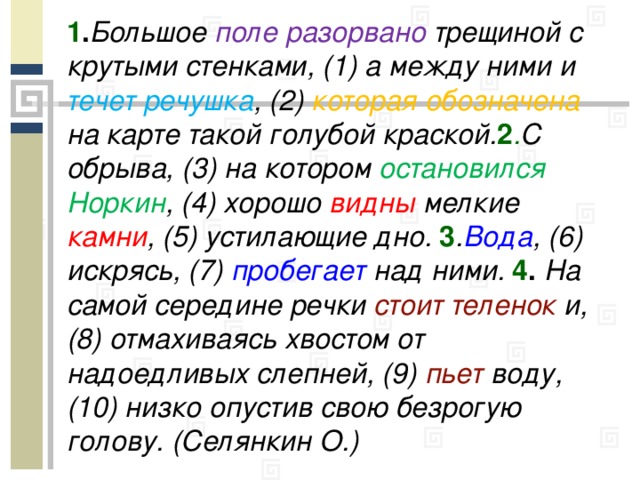 1 . Большое поле разорвано трещиной с крутыми стенками, (1) а между ними и течет  речушка , (2) которая обозначена на карте такой голубой краской. 2 . С обрыва, (3) на котором остановился Норкин , (4) хорошо видны мелкие камни , (5) устилающие дно. 3 . Вода , (6) искрясь, (7) пробегает над ними. 4 . На самой середине речки стоит теленок и, (8) отмахиваясь хвостом от надоедливых слепней, (9) пьет воду, (10) низко опустив свою безрогую голову. (Селянкин О.)