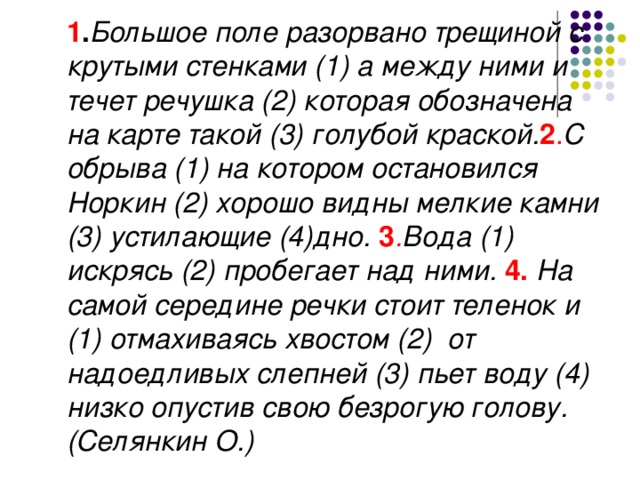 1 . Большое поле разорвано трещиной с крутыми стенками (1) а между ними и течет речушка (2) которая обозначена на карте такой (3) голубой краской. 2 . С обрыва (1) на котором остановился Норкин (2) хорошо видны мелкие камни (3) устилающие (4)дно. 3 . Вода (1) искрясь (2) пробегает над ними. 4. На самой середине речки стоит теленок и (1) отмахиваясь хвостом (2) от надоедливых слепней (3) пьет воду (4) низко опустив свою безрогую голову. (Селянкин О.)