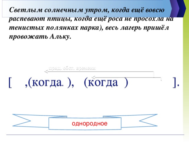 Светлым солнечным утром, когда ещё вовсю распевают птицы, когда ещё роса не просохла на тенистых полянках парка), весь лагерь пришёл провожать Альку.    прид. обст. времени [ ,(когда . ), (когда ) ].  прид. обст времени однородное