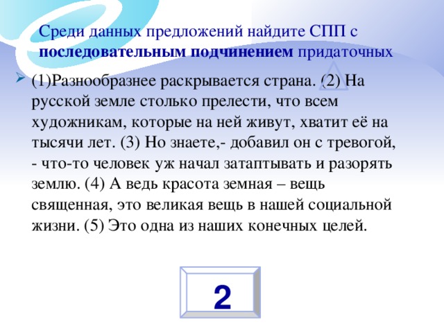 Среди данных предложений найдите СПП с последовательным подчинением придаточных (1)Разнообразнее раскрывается страна. (2) На русской земле столько прелести, что всем художникам, которые на ней живут, хватит её на тысячи лет. (3) Но знаете,- добавил он с тревогой, - что-то человек уж начал затаптывать и разорять землю. (4) А ведь красота земная – вещь священная, это великая вещь в нашей социальной жизни. (5) Это одна из наших конечных целей.  2