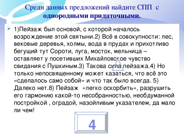 Среди данных предложений найдите СПП с однородными придаточными.   1)Пейзаж был основой, с которой началось возрождение этой святыни.2) Всё в совокупности: лес, вековые деревья, холмы, вода в прудах и прихотливо бегущий тут Сороти, луга, мосток, мельница – оставляет у посетивших Михайловское чувство свидания с Пушкиным.3) Такова сила пейзажа.4) Но только непосвященному может казаться, что всё это «сделалось само собой» и что так было всегда. 5) Далеко нет.8) Пейзаж «легко оскорбить», разрушить его гармонию какой-то несобранностью, необдуманной постройкой , оградой, назойливым указателем, да мало ли чем! 4