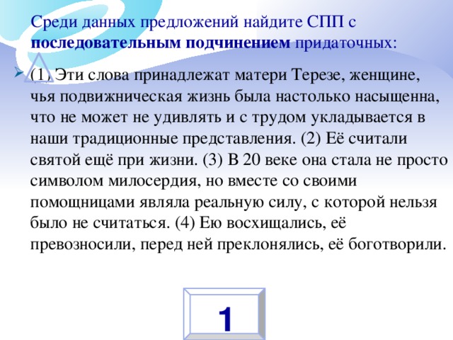 Среди данных предложений найдите СПП с последовательным подчинением придаточных:   (1) Эти слова принадлежат матери Терезе, женщине, чья подвижническая жизнь была настолько насыщенна, что не может не удивлять и с трудом укладывается в наши традиционные представления. (2) Её считали святой ещё при жизни. (3) В 20 веке она стала не просто символом милосердия, но вместе со своими помощницами являла реальную силу, с которой нельзя было не считаться. (4) Ею восхищались, её превозносили, перед ней преклонялись, её боготворили. 1