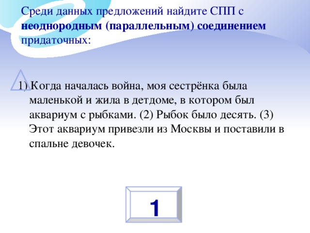 Среди данных предложений найдите СПП с неоднородным (параллельным) соединением придаточных:   1) Когда началась война, моя сестрёнка была маленькой и жила в детдоме, в котором был аквариум с рыбками. (2) Рыбок было десять. (3) Этот аквариум привезли из Москвы и поставили в спальне девочек. 1