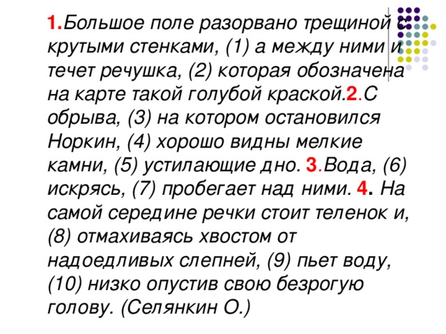 1. Большое поле разорвано трещиной с крутыми стенками, (1) а между ними и течет речушка, (2) которая обозначена на карте такой голубой краской. 2 . С обрыва, (3) на котором остановился Норкин, (4) хорошо видны мелкие камни, (5) устилающие дно. 3 . Вода, (6) искрясь, (7) пробегает над ними. 4 . На самой середине речки стоит теленок и, (8) отмахиваясь хвостом от надоедливых слепней, (9) пьет воду, (10) низко опустив свою безрогую голову. (Селянкин О.)