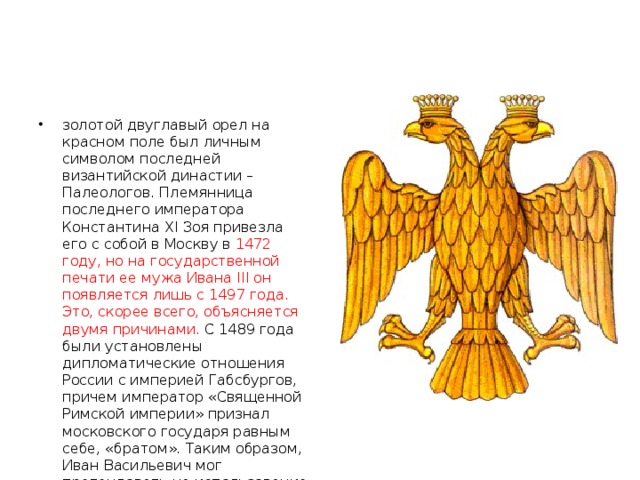 золотой двуглавый орел на красном поле был личным символом последней византийской династии – Палеологов. Племянница последнего императора Константина XI Зоя привезла его с собой в Москву в 1472 году, но на государственной печати ее мужа Ивана III он появляется лишь с 1497 года. Это, скорее всего, объясняется двумя причинами. С 1489 года были установлены дипломатические отношения России с империей Габсбургов, причем император «Священной Римской империи» признал московского государя равным себе, «братом». Таким образом, Иван Васильевич мог претендовать на использование императорской символики – двуглавого орла.