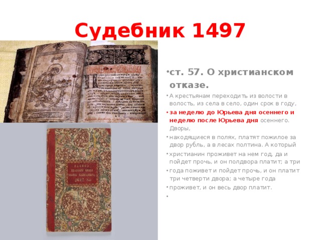 Судебник 1497 ст. 57. О христианском отказе. А крестьянам переходить из волости в волость, из села в село, один срок в году, за неделю до Юрьева дня осеннего и неделю после Юрьева дня осеннего. Дворы, находящиеся в полях, платят пожилое за двор рубль, а в лесах полтина. А который христианин проживет на нем год, да и пойдет прочь, и он полдвора платит; а три года поживет и пойдет прочь, и он платит три четверти двора; а четыре года проживет, и он весь двор платит.