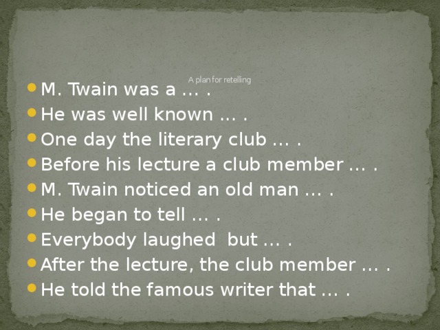 A plan for retelling   M. Twain was a … . He was well known ... . One day the literary club … . Before his lecture a club member … . M. Twain noticed an old man … . He began to tell … . Everybody laughed but … . After the lecture, the club member … . He told the famous writer that … .