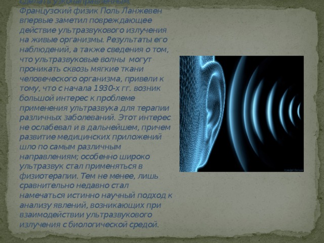 Давно известно, что ультразвуковое излучение можно сделать узконаправленным. Французский физик Поль Ланжевен впервые заметил повреждающее действие ультразвукового излучения на живые организмы. Результаты его наблюдений, а также сведения о том, что ультразвуковые волны могут проникать сквозь мягкие ткани человеческого организма, привели к тому, что с начала 1930-х гг. возник большой интерес к проблеме применения ультразвука для терапии различных заболеваний. Этот интерес не ослабевал и в дальнейшем, причем развитие медицинских приложений шло по самым различным направлениям; особенно широко ультразвук стал применяться в физиотерапии. Тем не менее, лишь сравнительно недавно стал намечаться истинно научный подход к анализу явлений, возникающих при взаимодействии ультразвукового излучения с биологической средой.