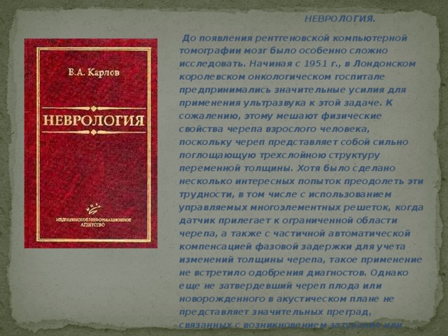 НЕВРОЛОГИЯ.  До появления рентгеновской компьютерной томографии мозг было особенно сложно исследовать. Начиная с 1951 г., в Лондонском королевском онкологическом госпитале предпринимались значительные усилия для применения ультразвука к этой задаче. К сожалению, этому мешают физические свойства черепа взрослого человека, поскольку череп представляет собой сильно поглощающую трехслойною структуру переменной толщины. Хотя было сделано несколько интересных попыток преодолеть эти трудности, в том числе с использованием управляемых многоэлементных решеток, когда датчик прилегает к ограниченной области черепа, а также с частичной автоматической компенсацией фазовой задержки для учета изменений толщины черепа, такое применение не встретило одобрения диагностов. Однако еще не затвердевший череп плода или новорожденного в акустическом плане не представляет значительных преград, связанных с возникновением затухания или преломления, и поэтому ультразвуковое обследование здесь применяется все чаще.