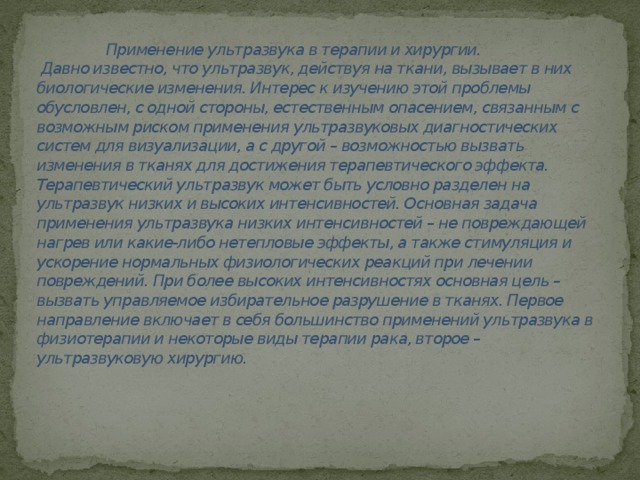 Применение ультразвука в терапии и хирургии.  Давно известно, что ультразвук, действуя на ткани, вызывает в них биологические изменения. Интерес к изучению этой проблемы обусловлен, с одной стороны, естественным опасением, связанным с возможным риском применения ультразвуковых диагностических систем для визуализации, а с другой – возможностью вызвать изменения в тканях для достижения терапевтического эффекта. Терапевтический ультразвук может быть условно разделен на ультразвук низких и высоких интенсивностей. Основная задача применения ультразвука низких интенсивностей – не повреждающей нагрев или какие-либо нетепловые эффекты, а также стимуляция и ускорение нормальных физиологических реакций при лечении повреждений. При более высоких интенсивностях основная цель – вызвать управляемое избирательное разрушение в тканях. Первое направление включает в себя большинство применений ультразвука в физиотерапии и некоторые виды терапии рака, второе – ультразвуковую хирургию.