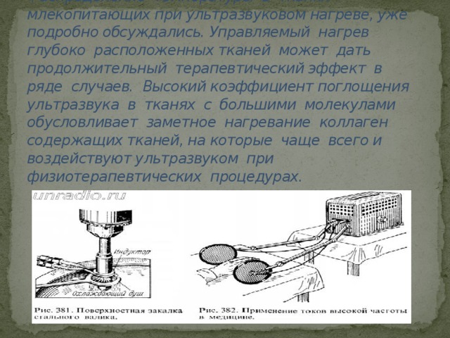 НАГРЕВ.  Распределение температуры в тканях млекопитающих при ультразвуковом нагреве, уже подробно обсуждались. Управляемый нагрев глубоко расположенных тканей может дать продолжительный терапевтический эффект в ряде случаев. Высокий коэффициент поглощения ультразвука в тканях с большими молекулами обусловливает заметное нагревание коллаген содержащих тканей, на которые чаще всего и воздействуют ультразвуком при физиотерапевтических процедурах.