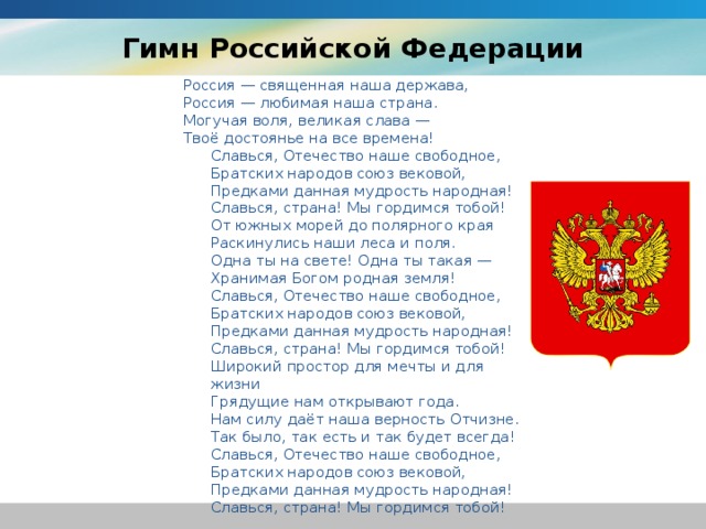 Гимн Российской Федерации Россия — священная наша держава,   Россия — любимая наша страна.   Могучая воля, великая слава —   Твоё достоянье на все времена! Славься, Отечество наше свободное,   Братских народов союз вековой,   Предками данная мудрость народная!   Славься, страна! Мы гордимся тобой! От южных морей до полярного края   Раскинулись наши леса и поля.   Одна ты на свете! Одна ты такая —   Хранимая Богом родная земля! Славься, Отечество наше свободное,   Братских народов союз вековой,   Предками данная мудрость народная!   Славься, страна! Мы гордимся тобой! Широкий простор для мечты и для жизни   Грядущие нам открывают года.   Нам силу даёт наша верность Отчизне.   Так было, так есть и так будет всегда! Славься, Отечество наше свободное,   Братских народов союз вековой,   Предками данная мудрость народная!   Славься, страна! Мы гордимся тобой!