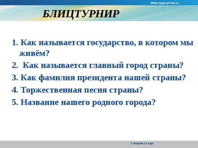 http://ppt.prtxt.ru  БЛИЦТУРНИР  1. Как называется государство, в котором мы живём? 2.  Как называется главный город страны? 3. Как фамилия президента нашей страны? 4. Торжественная песня страны? 5. Название нашего родного города? Company Logo