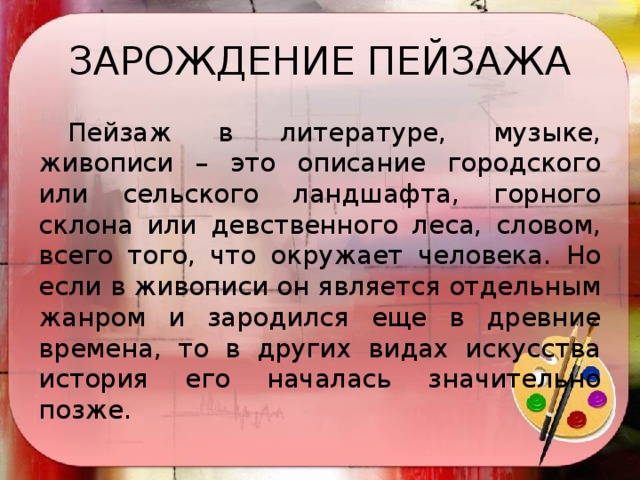 ЗАРОЖДЕНИЕ ПЕЙЗАЖА  Пейзаж в литературе, музыке, живописи – это описание городского или сельского ландшафта, горного склона или девственного леса, словом, всего того, что окружает человека. Но если в живописи он является отдельным жанром и зародился еще в древние времена, то в других видах искусства история его началась значительно позже.