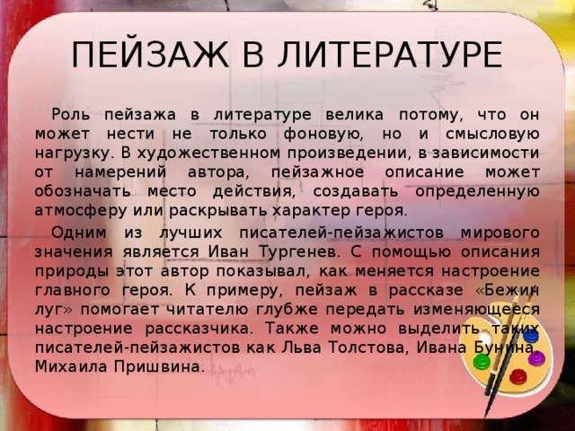 ПЕЙЗАЖ В ЛИТЕРАТУРЕ  Роль пейзажа в литературе велика потому, что он может нести не только фоновую, но и смысловую нагрузку. В художественном произведении, в зависимости от намерений автора, пейзажное описание может обозначать место действия, создавать определенную атмосферу или раскрывать характер героя.   Одним из лучших писателей-пейзажистов мирового значения является Иван Тургенев. С помощью описания природы этот автор показывал, как меняется настроение главного героя. К примеру, пейзаж в рассказе «Бежин луг» помогает читателю глубже передать изменяющееся настроение рассказчика. Также можно выделить таких писателей-пейзажистов как Льва Толстова, Ивана Бунина, Михаила Пришвина.