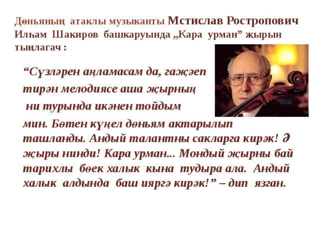 Дөньяның атаклы музыканты Мстислав Ростропович  Илһам Шакиров башкаруында ,,Кара урман” җырын тыңлагач : “ Сүзләрен аңламасам да, гаҗәеп тирән мелодиясе аша җырның  ни турында икәнен тойдым мин. Бөтен күңел дөньям актарылып ташланды. Андый талантны сакларга кирәк! Ә җыры нинди! Кара урман... Мондый җырны бай тарихлы бөек халык кына тудыра ала. Андый халык алдында баш ияргә кирәк!” – дип язган.