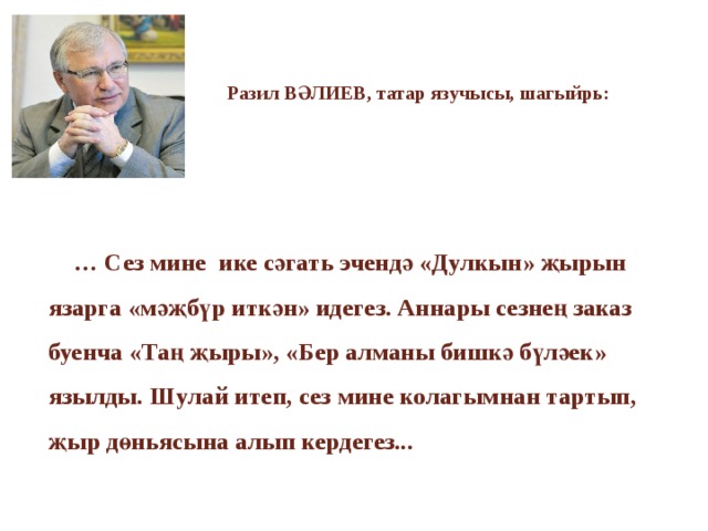 Разил ВӘЛИЕВ, татар язучысы, шагыйрь:     … Сез мине ике сәгать эчендә «Дулкын» җырын язарга «мәҗбүр иткән» идегез. Аннары сезнең заказ буенча «Таң җыры», «Бер алманы бишкә бүләек» язылды. Шулай итеп, сез мине колагымнан тартып, җыр дөньясына алып кердегез...