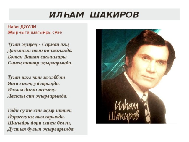 Илһам Шакиров Нәби ДӘҮЛИ Җырчыга шагыйрь сүзе Туган җирең - Сарман ягы,  Дөньяның тын почмагында.  Бөтен Ватан сагышлары  Синең татар җырларыңда.  Туган илгә чын мәхәббәт  Яши синең уйларыңда.  Илһам дигән исемеңә  Лаеклы син җырларыңда.  Гади сүзне син җыр иттең  Йөрәгеңнең кылларында.  Шагыйрь йөри синең белән,  Дустың булып җырларыңда.