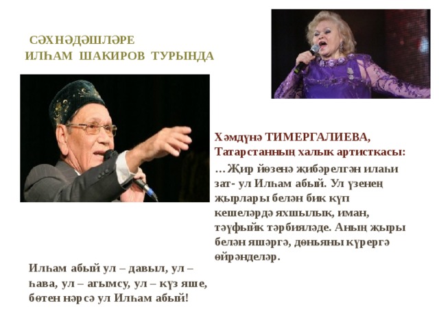 Сәхнәдәшләре  илһам шакиров турында     Илһам абый ул – давыл, ул – һава, ул – агымсу, ул – күз яше, бөтен нәрсә ул Илһам абый!  Хәмдүнә ТИМЕРГАЛИЕВА, Татарстанның халык артисткасы: … Җир йөзенә җибәрелгән илаһи зат- ул Илһам абый. Ул үзенең җырлары белән бик күп кешеләрдә яхшылык, иман, тәүфыйк тәрбияләде. Аның җыры белән яшәргә, дөньяны күрергә өйрәнделәр.